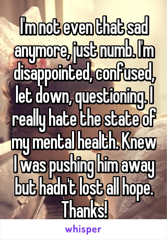 I'm not even that sad anymore, just numb. I'm disappointed, confused, let down, questioning. I really hate the state of my mental health. Knew I was pushing him away but hadn't lost all hope. Thanks!