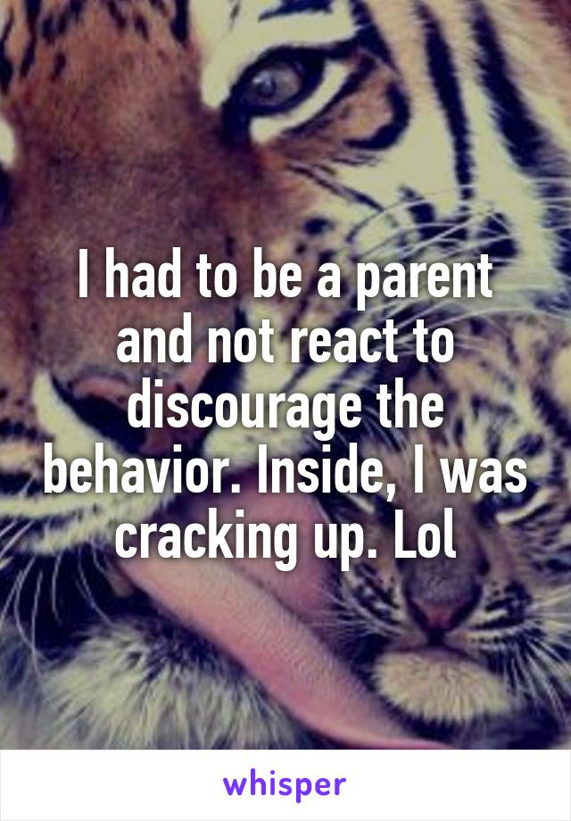 I had to be a parent and not react to discourage the behavior. Inside, I was cracking up. Lol