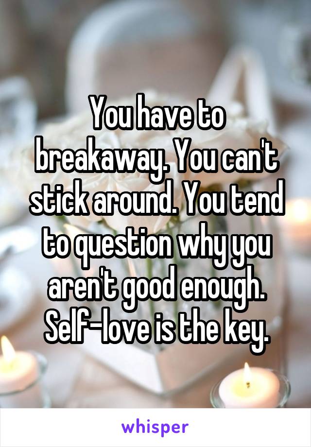 You have to breakaway. You can't stick around. You tend to question why you aren't good enough. Self-love is the key.