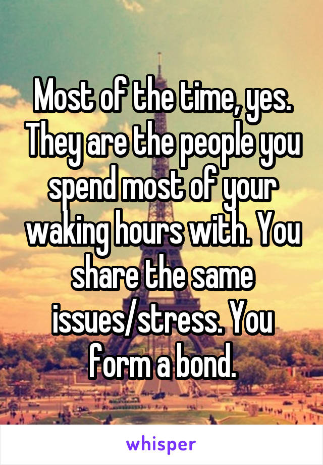 Most of the time, yes. They are the people you spend most of your waking hours with. You share the same issues/stress. You form a bond.