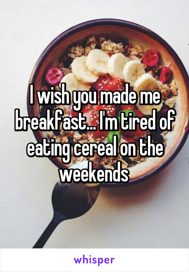 I wish you made me breakfast... I'm tired of eating cereal on the weekends 