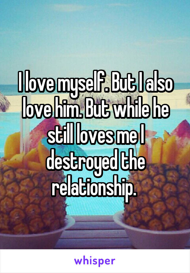 I love myself. But I also love him. But while he still loves me I destroyed the relationship. 