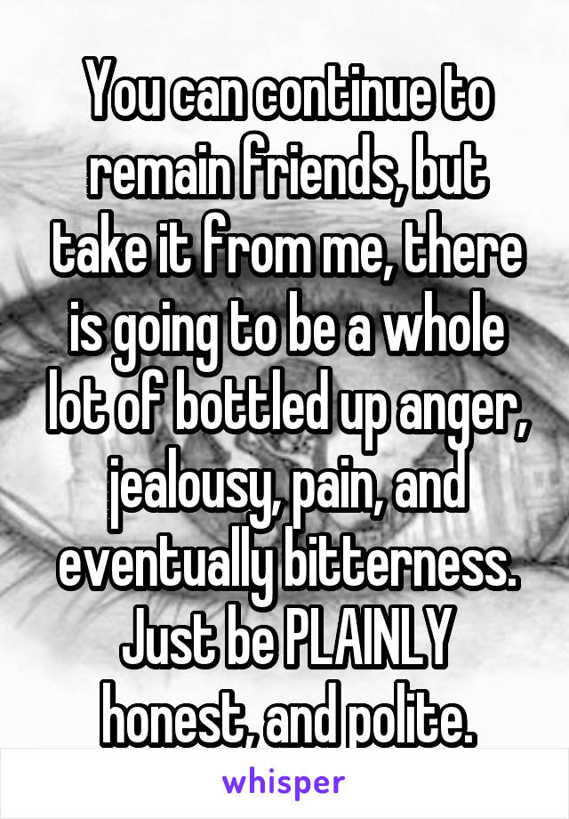 You can continue to remain friends, but take it from me, there is going to be a whole lot of bottled up anger, jealousy, pain, and eventually bitterness.
Just be PLAINLY honest, and polite.