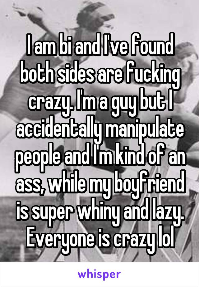 I am bi and I've found both sides are fucking crazy. I'm a guy but I accidentally manipulate people and I'm kind of an ass, while my boyfriend is super whiny and lazy. Everyone is crazy lol
