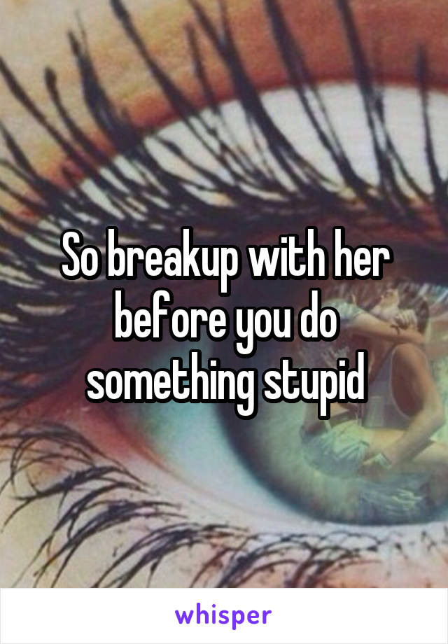 So breakup with her before you do something stupid
