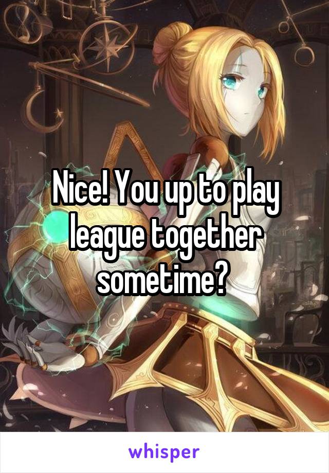 Nice! You up to play league together sometime? 