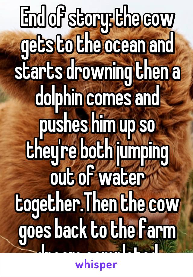 End of story: the cow gets to the ocean and starts drowning then a dolphin comes and pushes him up so they're both jumping out of water together.Then the cow goes back to the farm dream completed