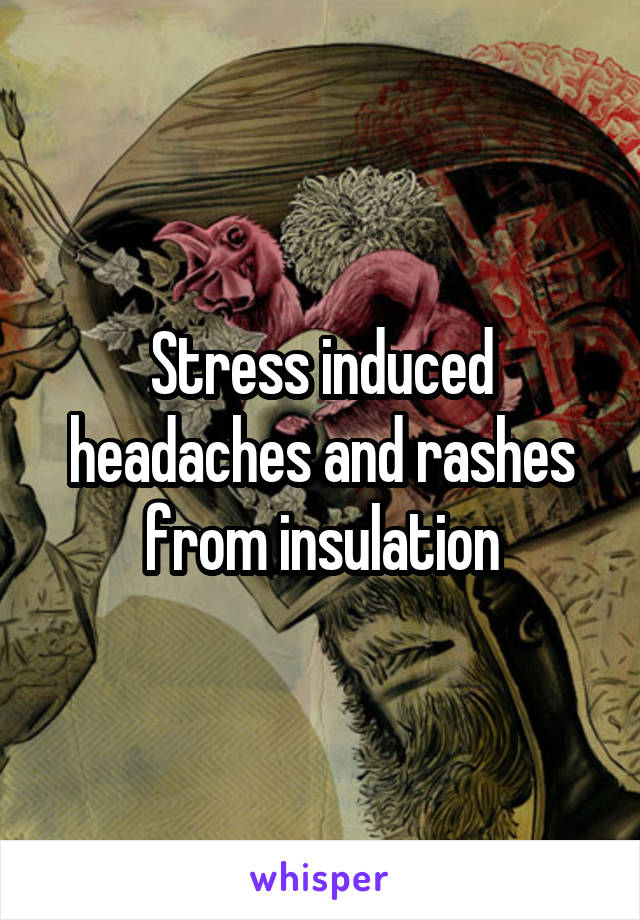Stress induced headaches and rashes from insulation