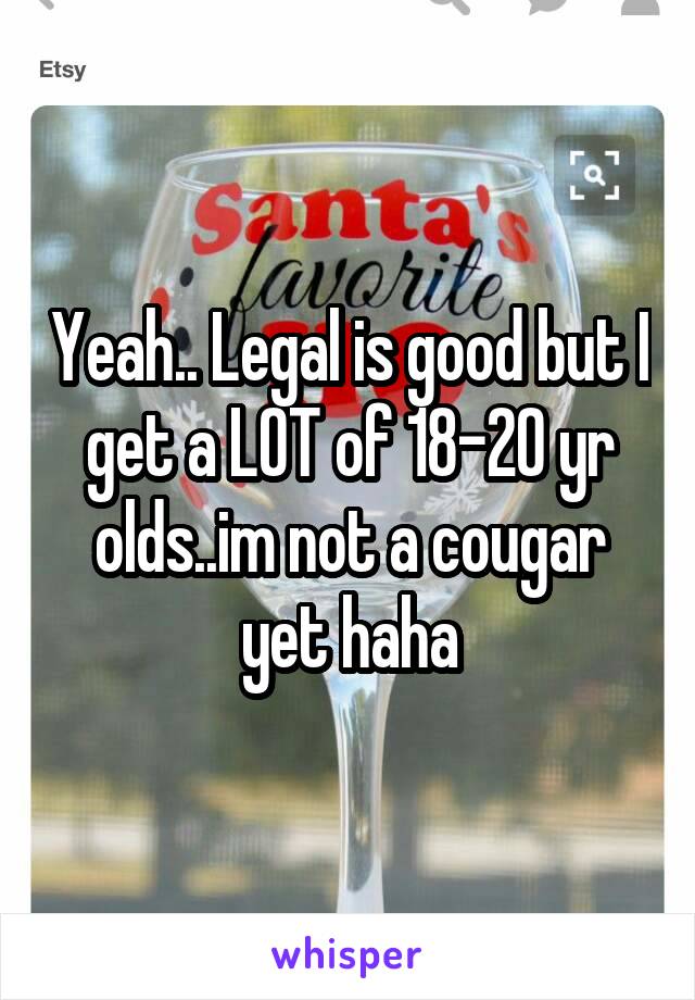 Yeah.. Legal is good but I get a LOT of 18-20 yr olds..im not a cougar yet haha