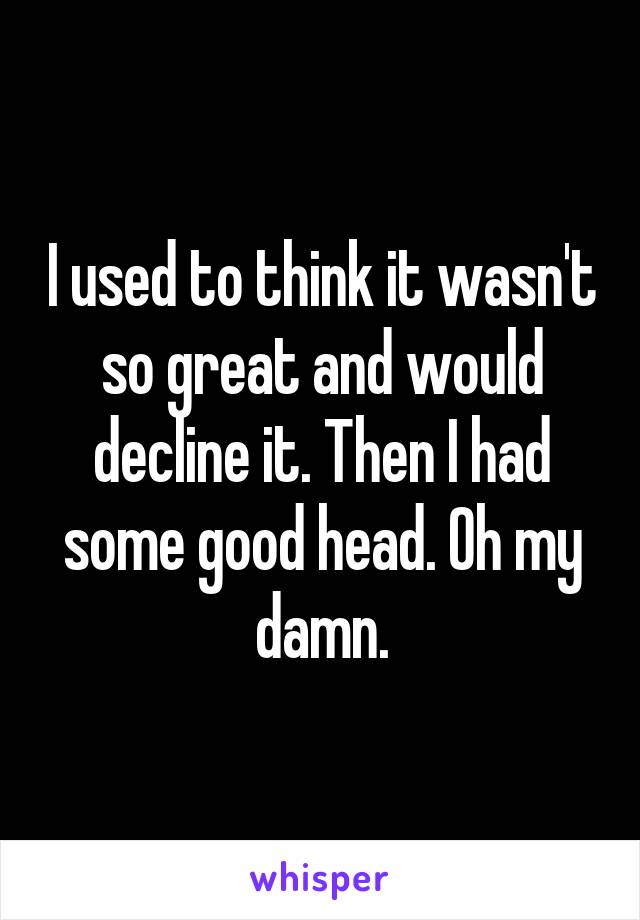 I used to think it wasn't so great and would decline it. Then I had some good head. Oh my damn.