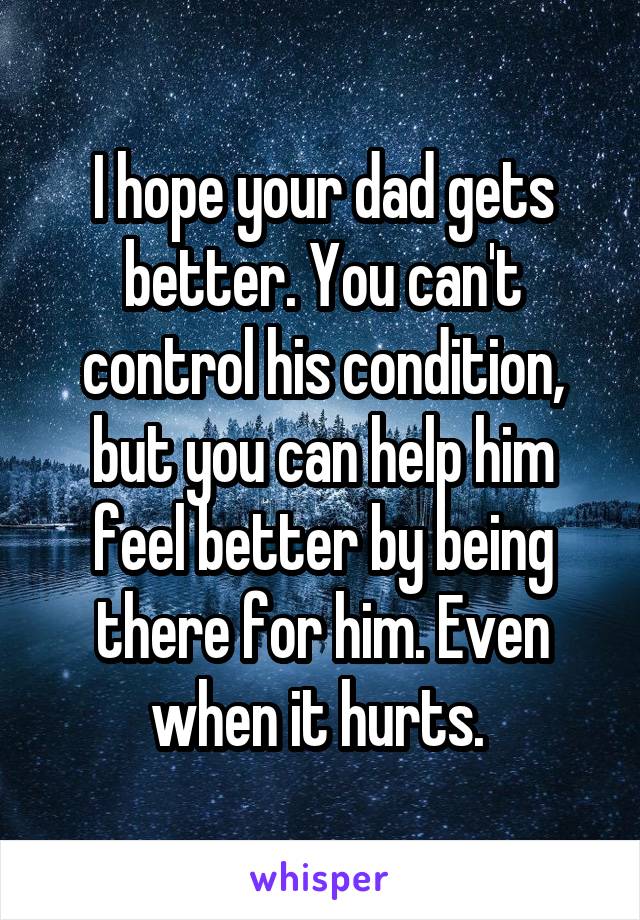 I hope your dad gets better. You can't control his condition, but you can help him feel better by being there for him. Even when it hurts. 