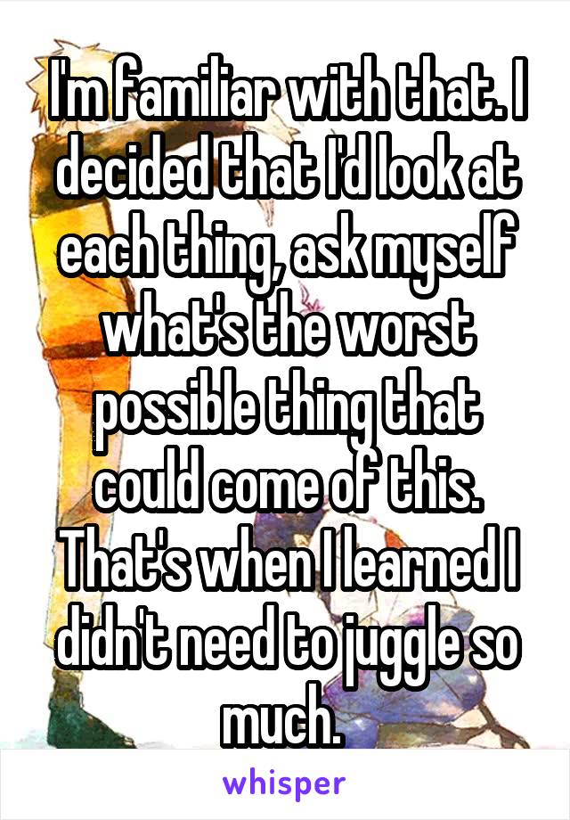 I'm familiar with that. I decided that I'd look at each thing, ask myself what's the worst possible thing that could come of this. That's when I learned I didn't need to juggle so much. 