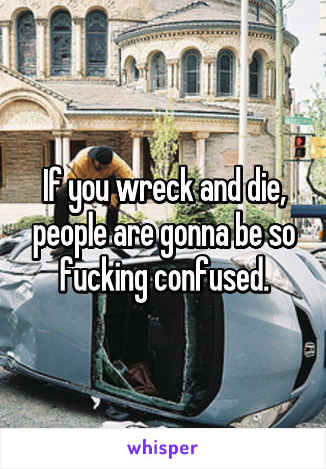 If you wreck and die, people are gonna be so fucking confused.