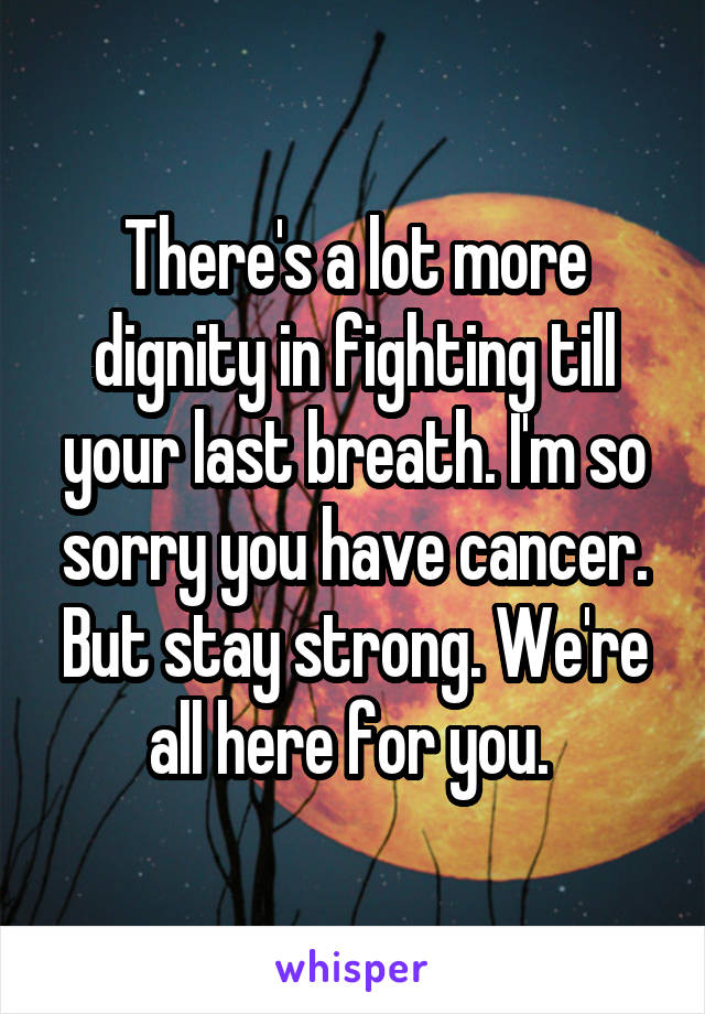 There's a lot more dignity in fighting till your last breath. I'm so sorry you have cancer. But stay strong. We're all here for you. 