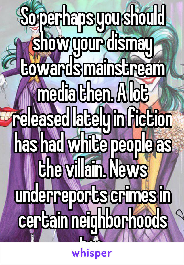 So perhaps you should show your dismay towards mainstream media then. A lot released lately in fiction has had white people as the villain. News underreports crimes in certain neighborhoods too.