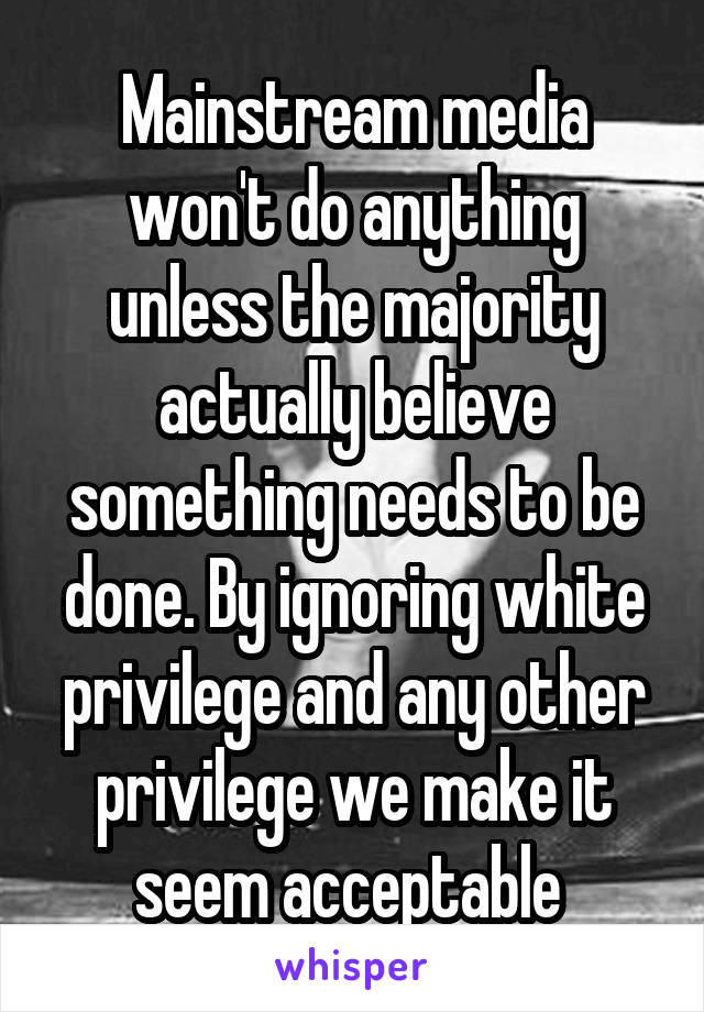 Mainstream media won't do anything unless the majority actually believe something needs to be done. By ignoring white privilege and any other privilege we make it seem acceptable 