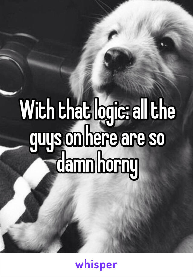With that logic: all the guys on here are so damn horny