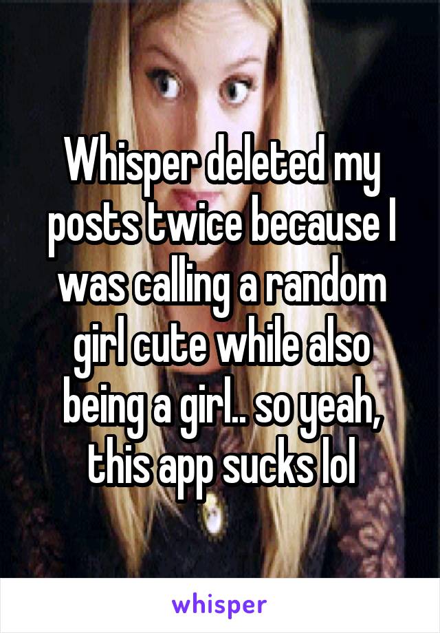 Whisper deleted my posts twice because I was calling a random girl cute while also being a girl.. so yeah, this app sucks lol