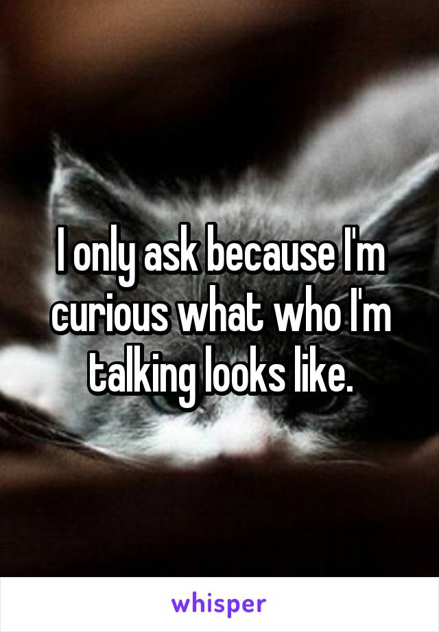 I only ask because I'm curious what who I'm talking looks like.