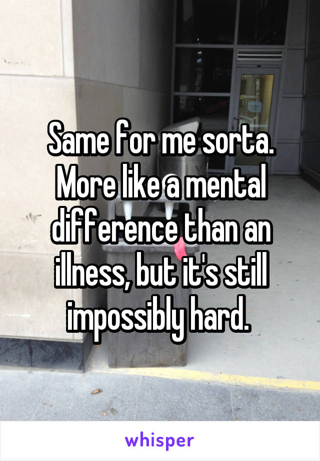 Same for me sorta. More like a mental difference than an illness, but it's still impossibly hard. 