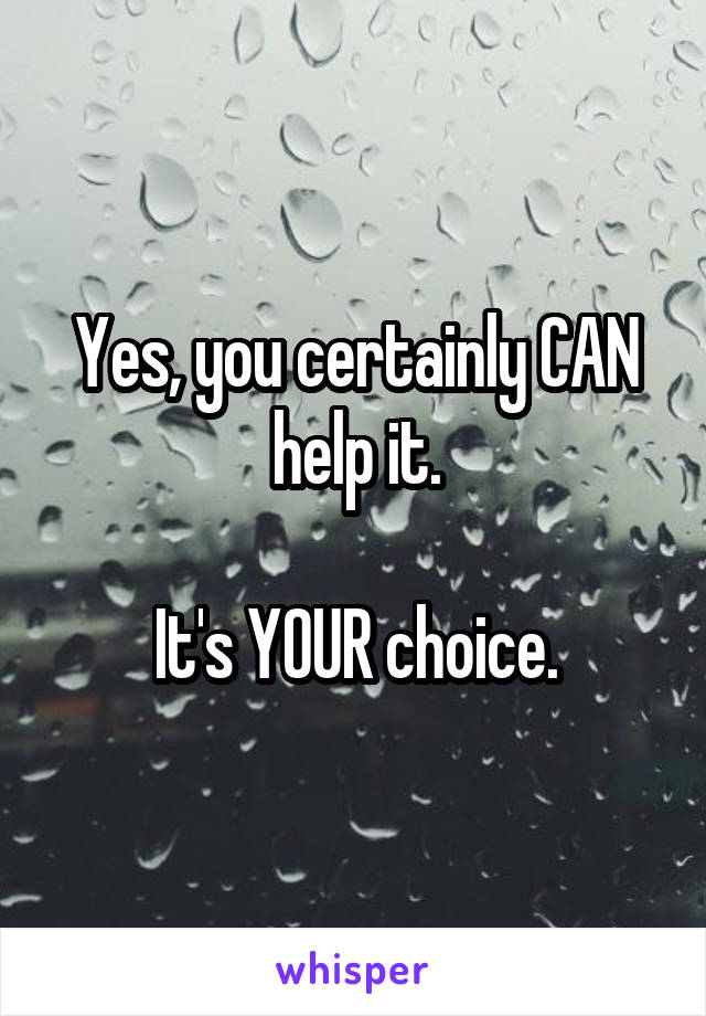 Yes, you certainly CAN help it.

It's YOUR choice.