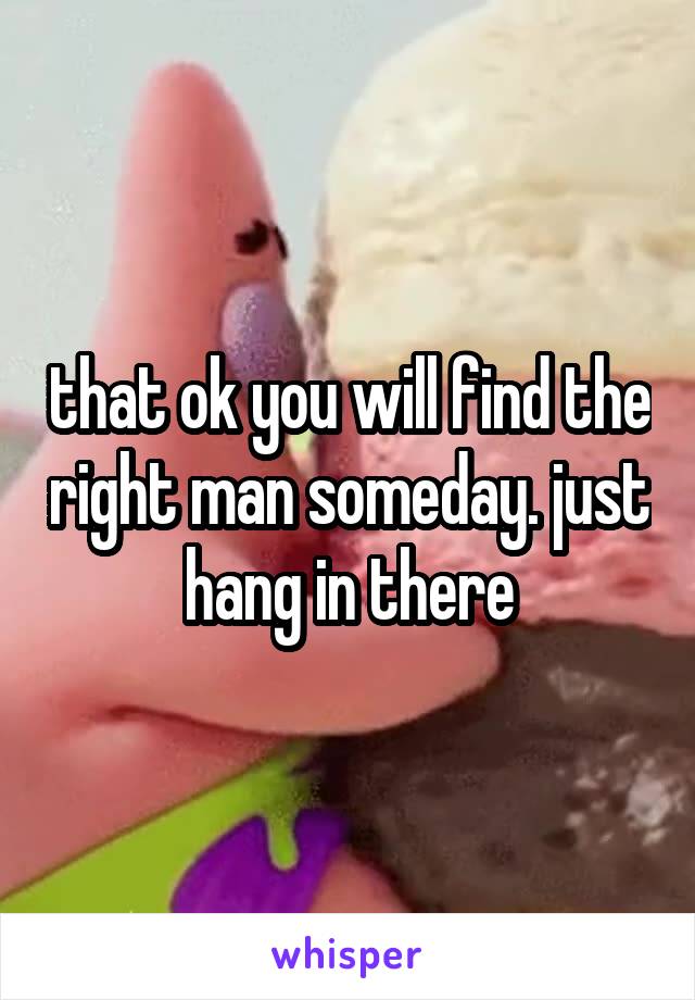 that ok you will find the right man someday. just hang in there