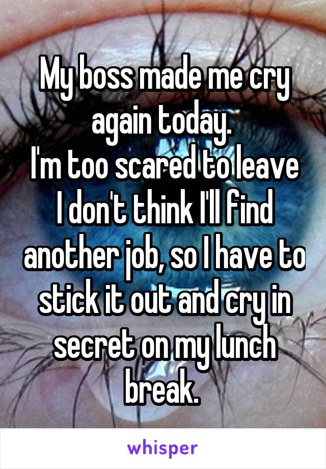 My boss made me cry again today. 
I'm too scared to leave I don't think I'll find another job, so I have to stick it out and cry in secret on my lunch break. 