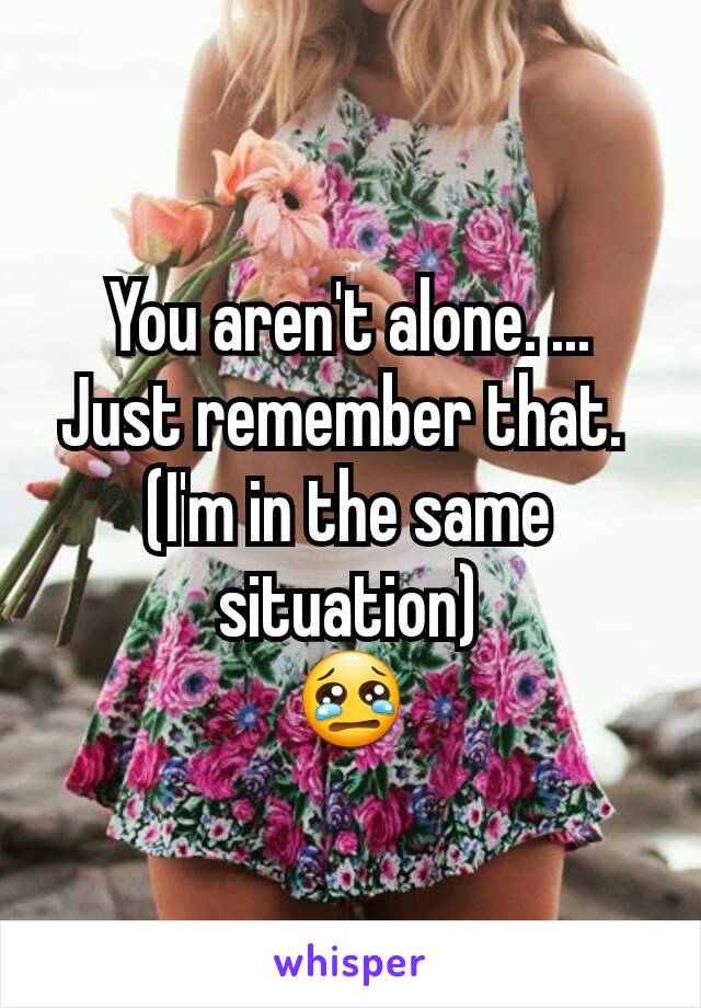 You aren't alone. ...
Just remember that. 
(I'm in the same situation)
😢
