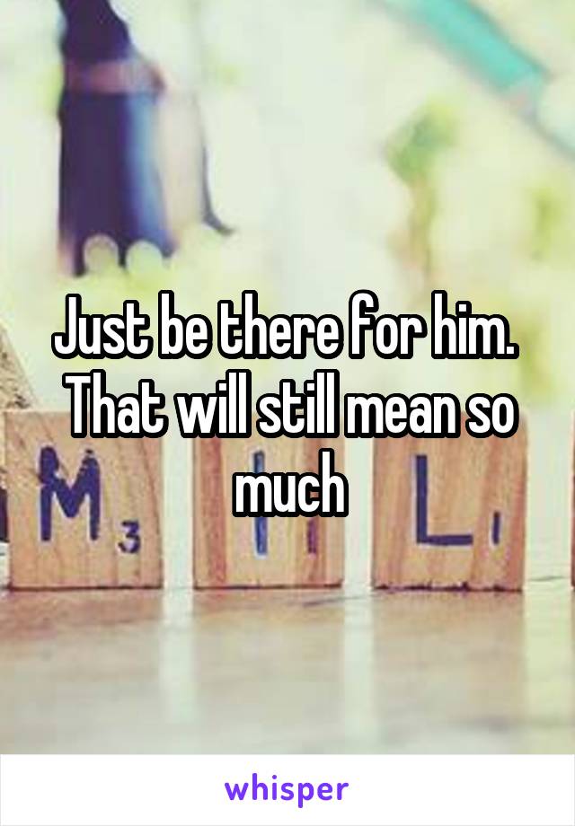 Just be there for him.  That will still mean so much