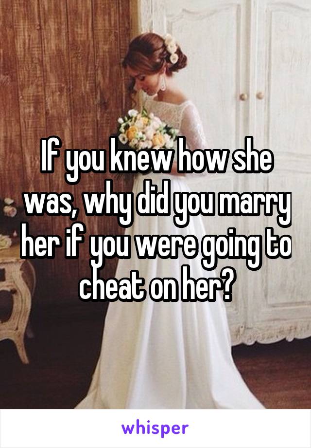 If you knew how she was, why did you marry her if you were going to cheat on her?