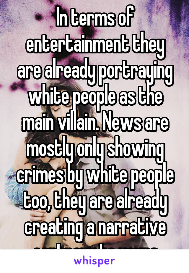 In terms of entertainment they are already portraying white people as the main villain. News are mostly only showing crimes by white people too, they are already creating a narrative contrary to yours