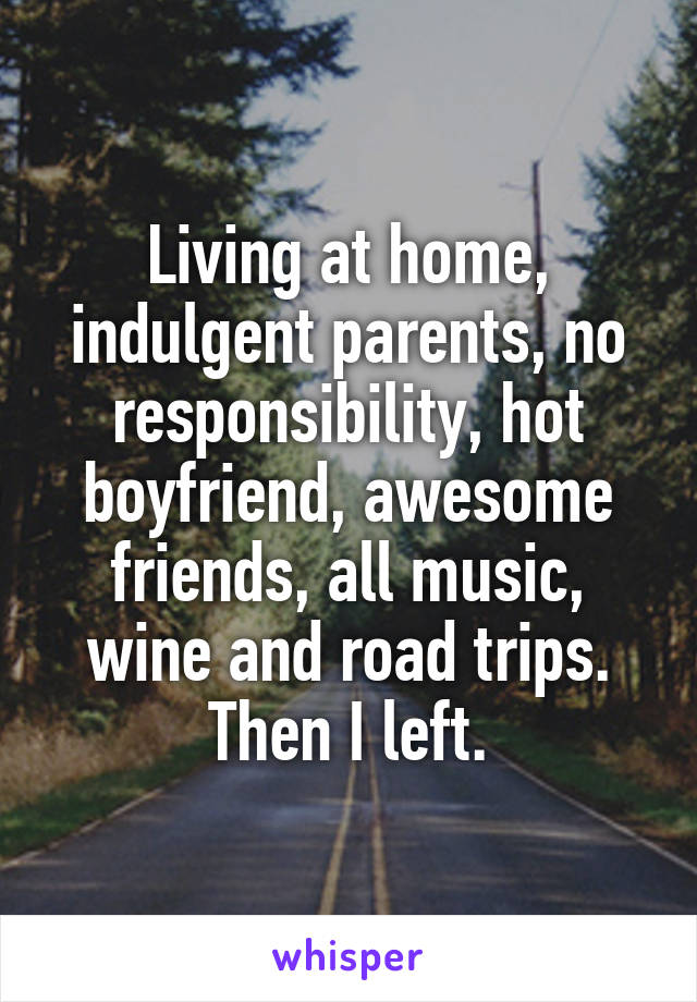 Living at home, indulgent parents, no responsibility, hot boyfriend, awesome friends, all music, wine and road trips.
Then I left.