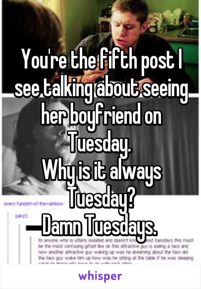 You're the fifth post I see talking about seeing her boyfriend on Tuesday. 
Why is it always Tuesday?
Damn Tuesdays. 