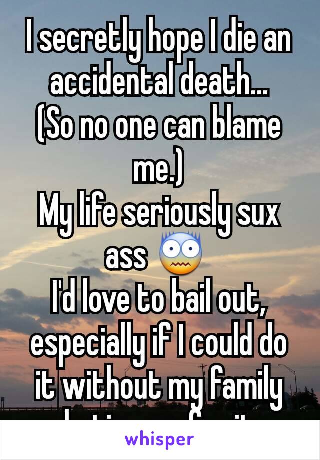 I secretly hope I die an accidental death...
(So no one can blame me.)
My life seriously sux ass 😨 
I'd love to bail out, especially if I could do it without my family  hating me for it