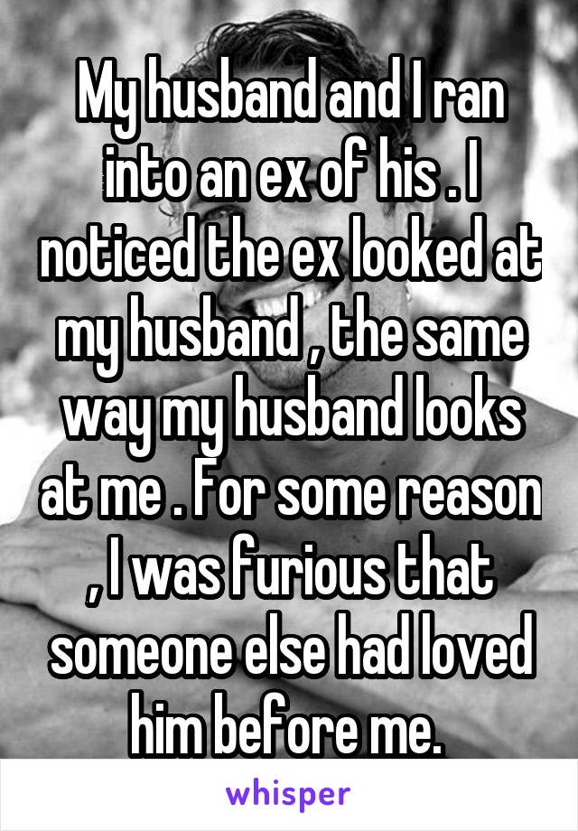 My husband and I ran into an ex of his . I noticed the ex looked at my husband , the same way my husband looks at me . For some reason , I was furious that someone else had loved him before me. 