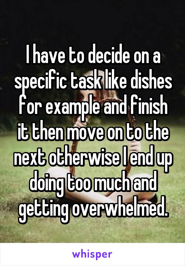 I have to decide on a specific task like dishes for example and finish it then move on to the next otherwise I end up doing too much and getting overwhelmed.
