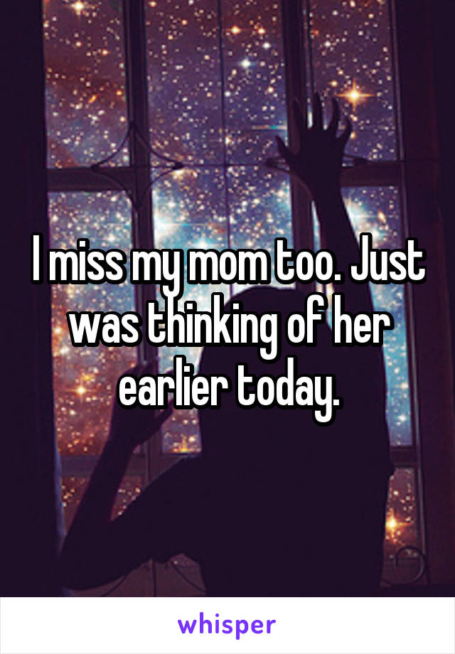 I miss my mom too. Just was thinking of her earlier today.