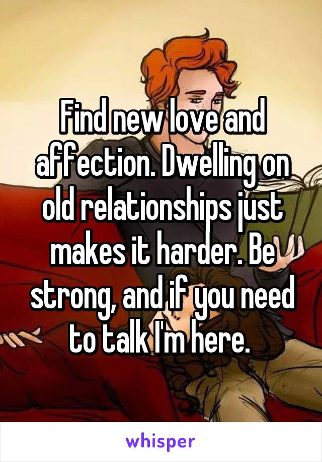 Find new love and affection. Dwelling on old relationships just makes it harder. Be strong, and if you need to talk I'm here. 