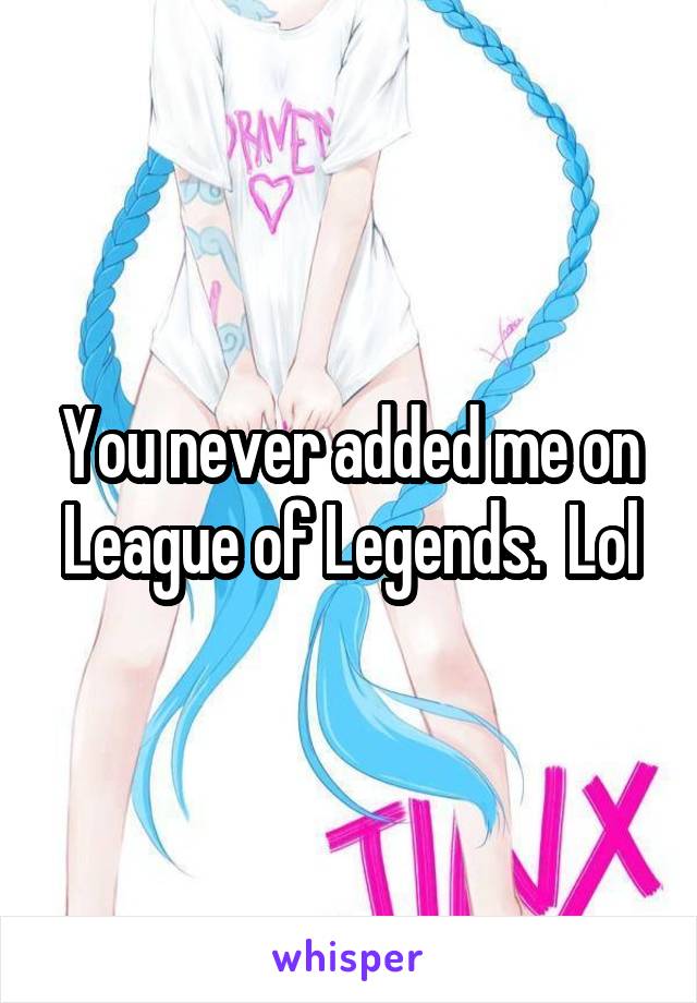 You never added me on League of Legends.  Lol