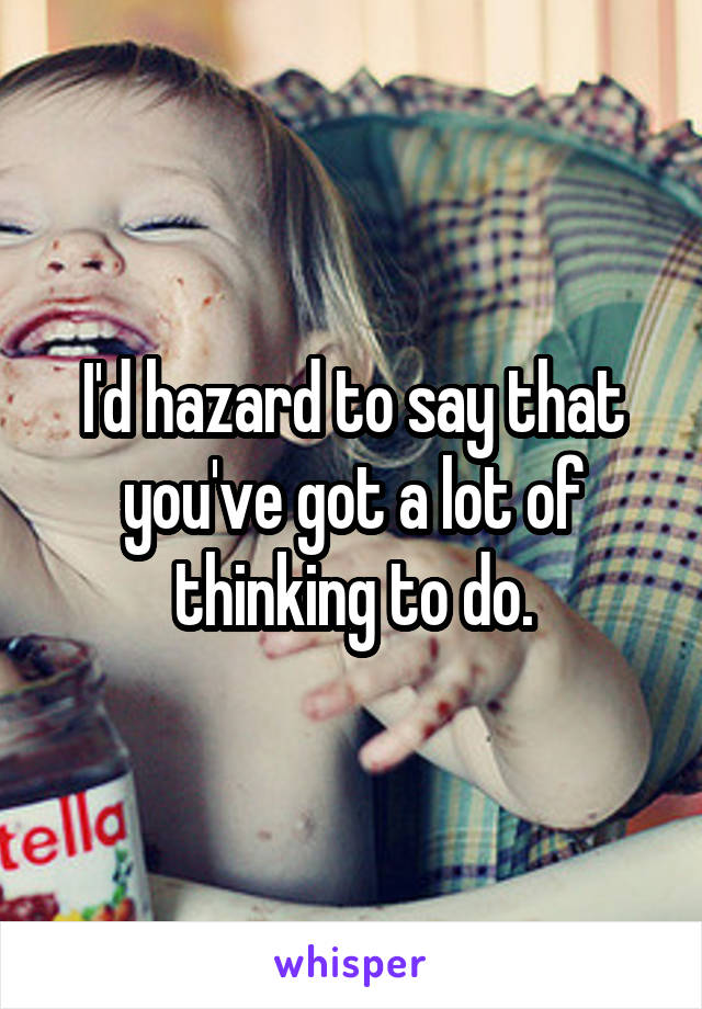 I'd hazard to say that you've got a lot of thinking to do.