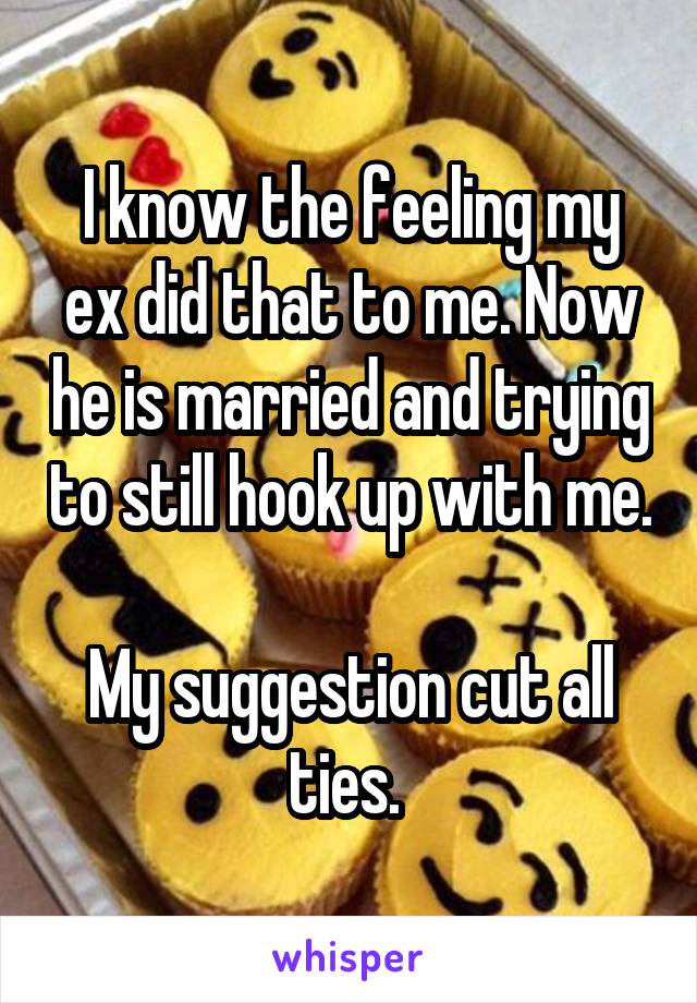 I know the feeling my ex did that to me. Now he is married and trying to still hook up with me. 
My suggestion cut all ties. 