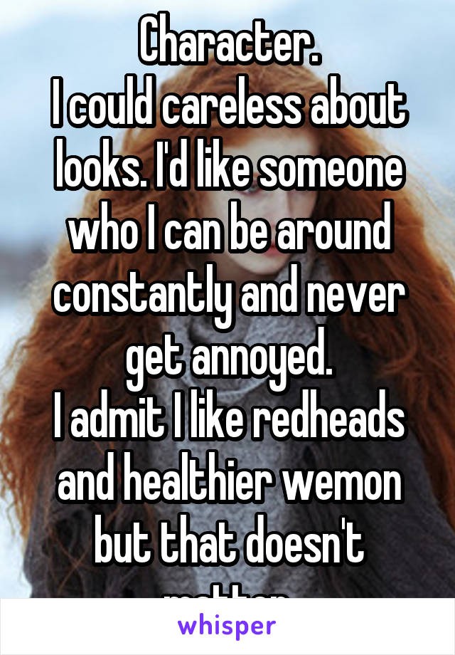 Character.
I could careless about looks. I'd like someone who I can be around constantly and never get annoyed.
I admit I like redheads and healthier wemon but that doesn't matter.