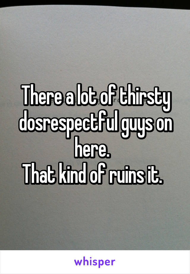 There a lot of thirsty dosrespectful guys on here.  
That kind of ruins it.  