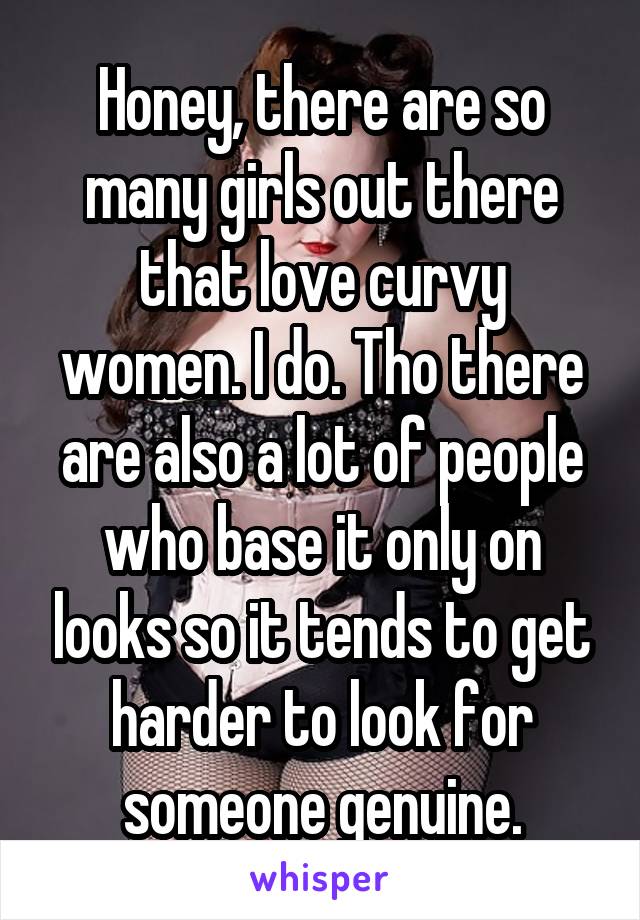 Honey, there are so many girls out there that love curvy women. I do. Tho there are also a lot of people who base it only on looks so it tends to get harder to look for someone genuine.