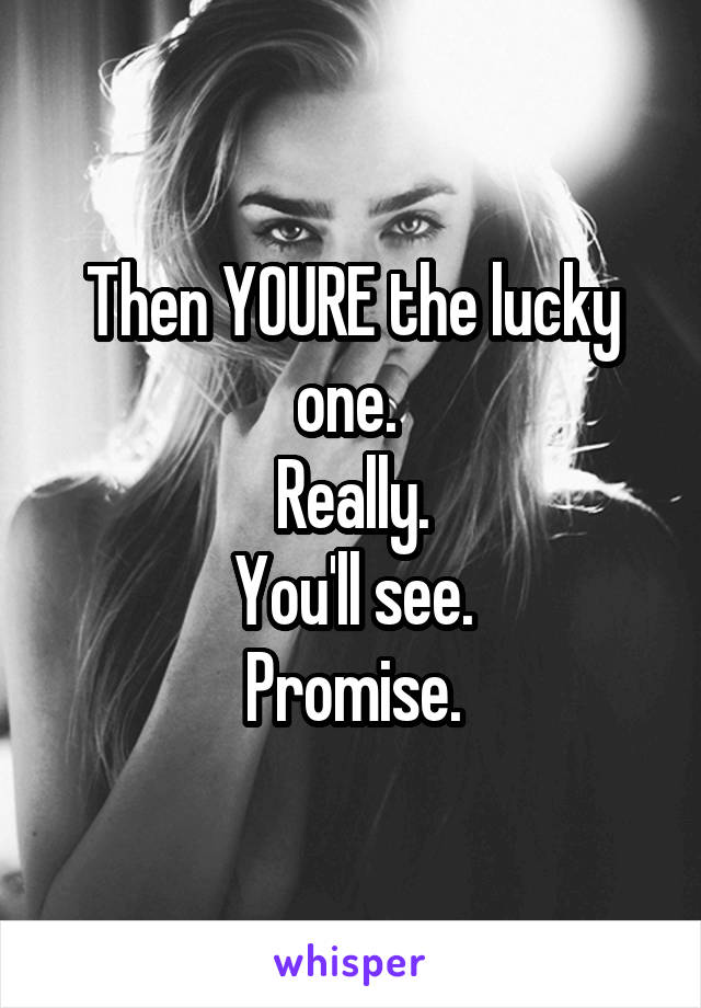 Then YOURE the lucky one. 
Really.
You'll see.
Promise.