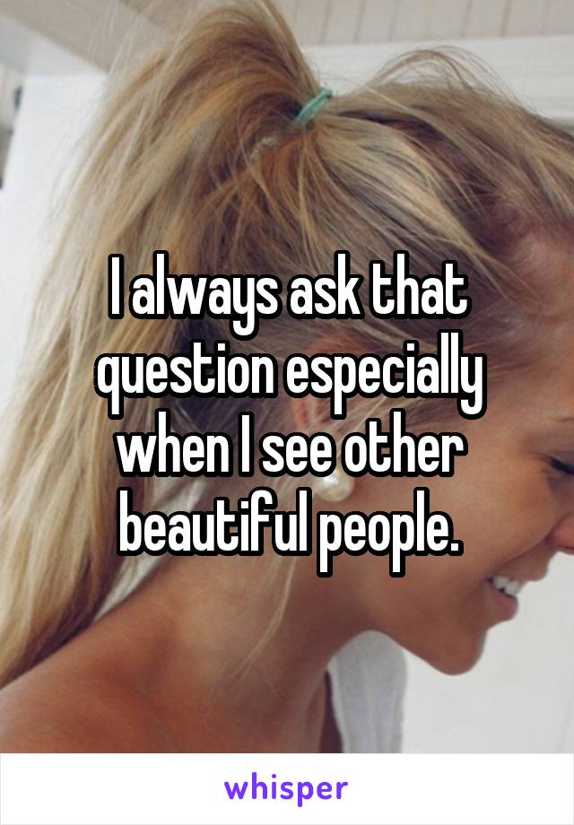 I always ask that question especially when I see other beautiful people.