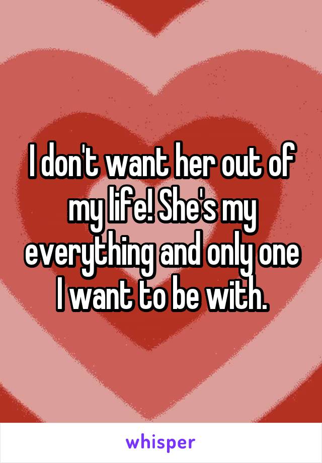 I don't want her out of my life! She's my everything and only one I want to be with.