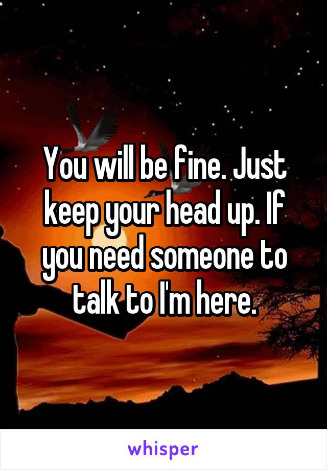 You will be fine. Just keep your head up. If you need someone to talk to I'm here.