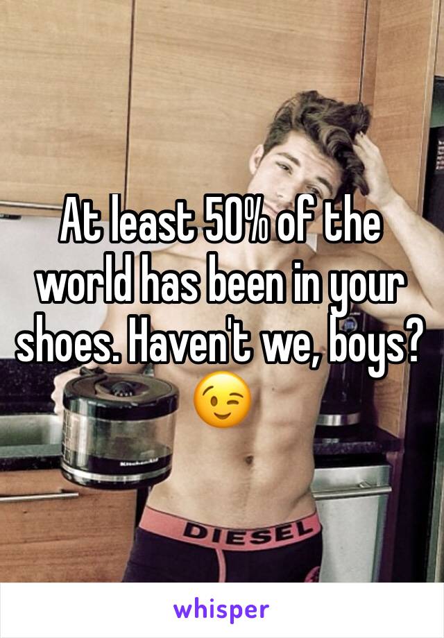 At least 50% of the world has been in your shoes. Haven't we, boys?😉