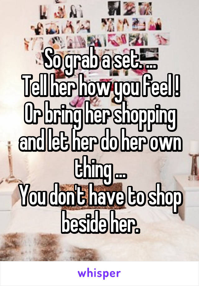 So grab a set. ...
Tell her how you feel !
Or bring her shopping and let her do her own thing ...
You don't have to shop beside her.